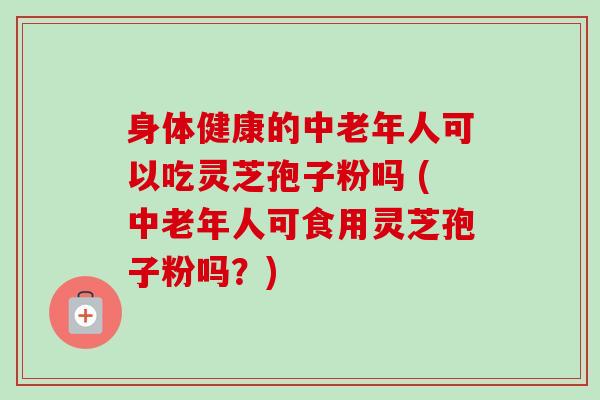 身体健康的中老年人可以吃灵芝孢子粉吗 (中老年人可食用灵芝孢子粉吗？)