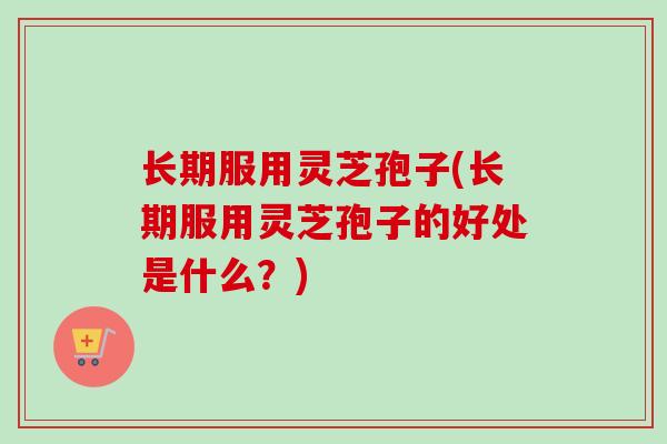 长期服用灵芝孢子(长期服用灵芝孢子的好处是什么？)