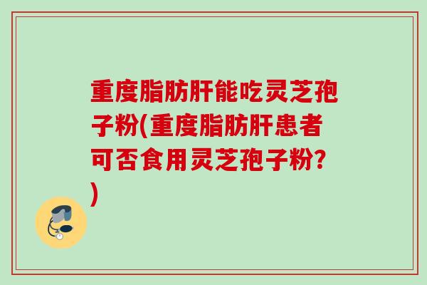 重度脂肪肝能吃灵芝孢子粉(重度脂肪肝患者可否食用灵芝孢子粉？)
