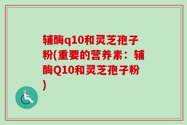辅酶q10和灵芝孢子粉(重要的营养素：辅酶Q10和灵芝孢子粉)
