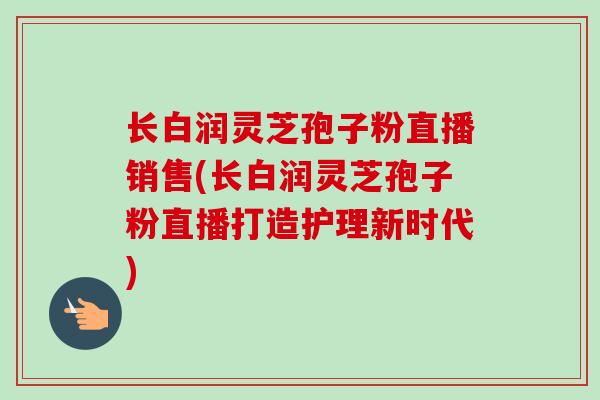 长白润灵芝孢子粉直播销售(长白润灵芝孢子粉直播打造护理新时代)