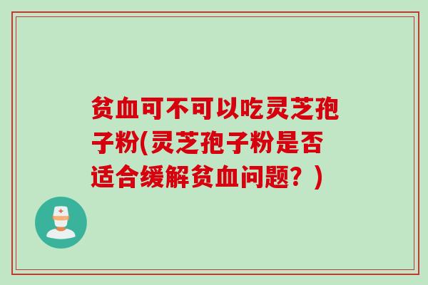贫血可不可以吃灵芝孢子粉(灵芝孢子粉是否适合缓解贫血问题？)