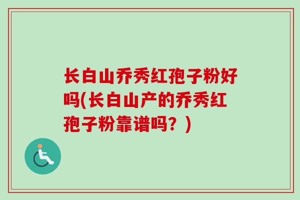 长白山乔秀红孢子粉好吗(长白山产的乔秀红孢子粉靠谱吗？)