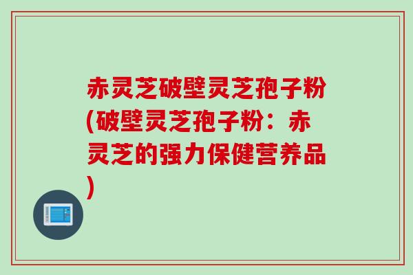 赤灵芝破壁灵芝孢子粉(破壁灵芝孢子粉：赤灵芝的强力保健营养品)