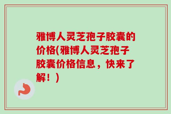 雅博人灵芝孢子胶囊的价格(雅博人灵芝孢子胶囊价格信息，快来了解！)