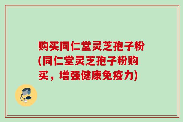 购买同仁堂灵芝孢子粉(同仁堂灵芝孢子粉购买，增强健康免疫力)