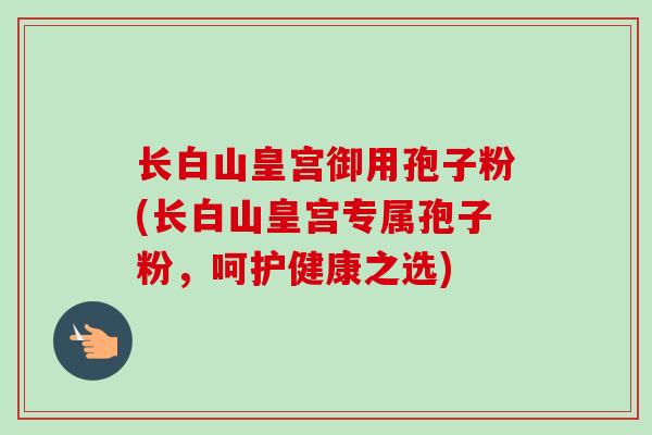长白山皇宫御用孢子粉(长白山皇宫专属孢子粉，呵护健康之选)