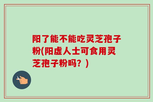 阳了能不能吃灵芝孢子粉(阳虚人士可食用灵芝孢子粉吗？)