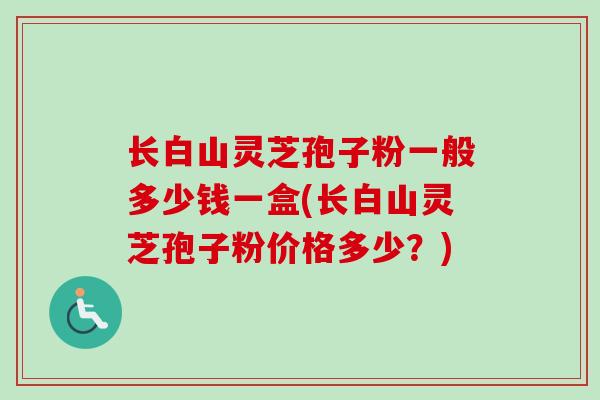 长白山灵芝孢子粉一般多少钱一盒(长白山灵芝孢子粉价格多少？)