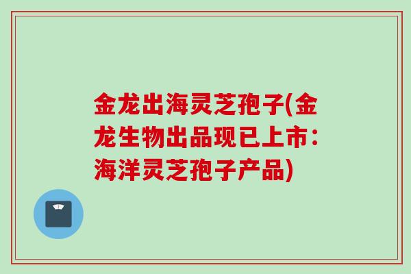 金龙出海灵芝孢子(金龙生物出品现已上市：海洋灵芝孢子产品)