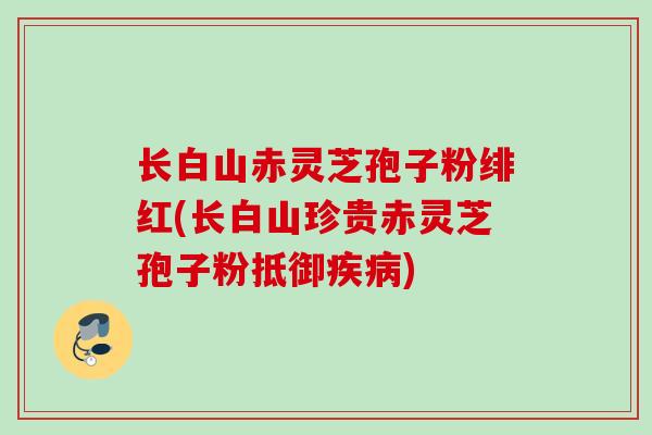 长白山赤灵芝孢子粉绯红(长白山珍贵赤灵芝孢子粉抵御疾病)