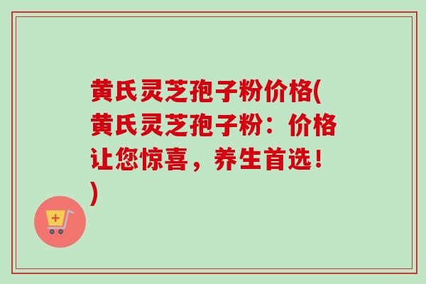 黄氏灵芝孢子粉价格(黄氏灵芝孢子粉：价格让您惊喜，养生首选！)