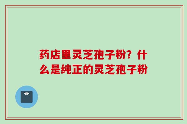 药店里灵芝孢子粉？什么是纯正的灵芝孢子粉