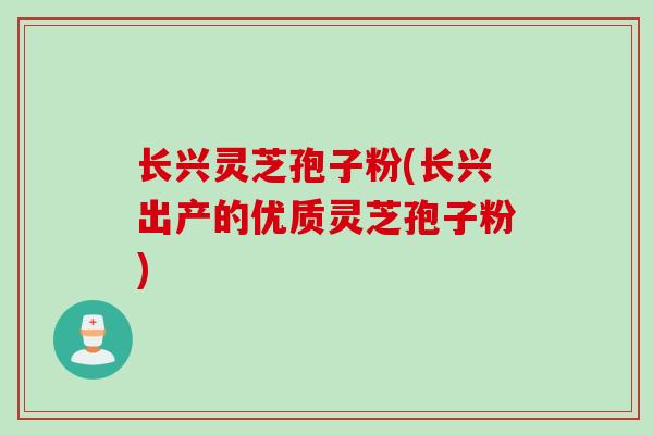 长兴灵芝孢子粉(长兴出产的优质灵芝孢子粉)