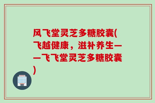 风飞堂灵芝多糖胶囊(飞越健康，滋补养生——飞飞堂灵芝多糖胶囊)