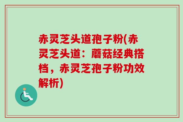 赤灵芝头道孢子粉(赤灵芝头道：蘑菇经典搭档，赤灵芝孢子粉功效解析)