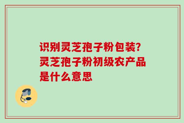 识别灵芝孢子粉包装？灵芝孢子粉初级农产品是什么意思