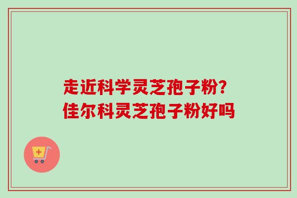 走近科学灵芝孢子粉？佳尔科灵芝孢子粉好吗