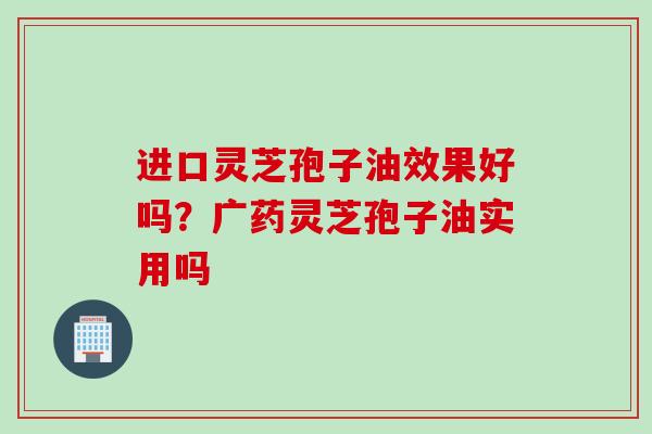 进口灵芝孢子油效果好吗？广药灵芝孢子油实用吗