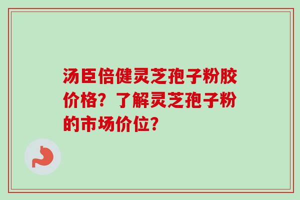 汤臣倍健灵芝孢子粉胶价格?了解灵芝孢子粉的市场价位? 汤臣倍健灵芝孢子粉胶价格?了解灵芝孢子粉的市场价位?