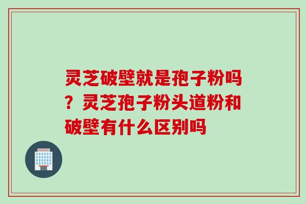 灵芝破壁就是孢子粉吗？灵芝孢子粉头道粉和破壁有什么区别吗