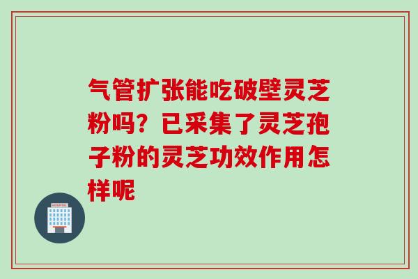 气管扩张能吃破壁灵芝粉吗？已采集了灵芝孢子粉的灵芝功效作用怎样呢