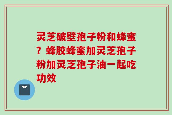 灵芝破壁孢子粉和蜂蜜？蜂胶蜂蜜加灵芝孢子粉加灵芝孢子油一起吃功效