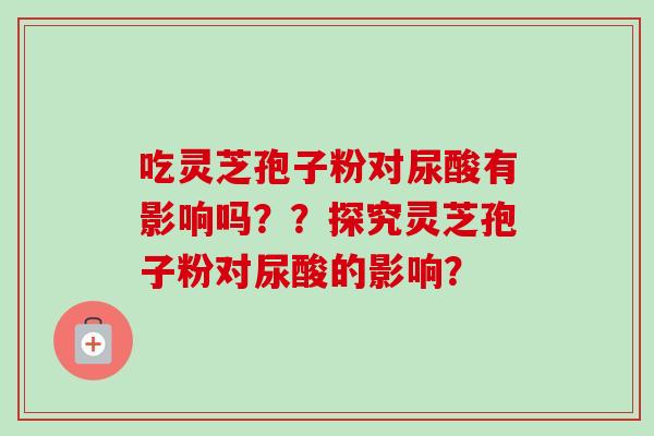 吃灵芝孢子粉对尿酸有影响吗？？探究灵芝孢子粉对尿酸的影响？