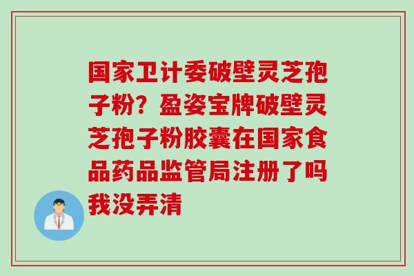 国家卫计委破壁灵芝孢子粉？盈姿宝牌破壁灵芝孢子粉胶囊在国家食品药品监管局注册了吗我没弄清