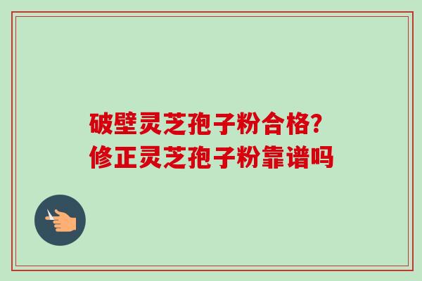 破壁灵芝孢子粉合格？修正灵芝孢子粉靠谱吗