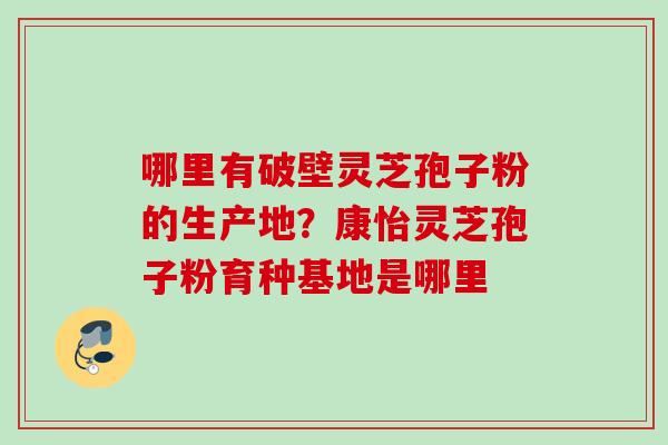 哪里有破壁灵芝孢子粉的生产地?康怡灵芝孢子粉育种基地是哪里 哪里有破壁灵芝孢子粉的生产地?康怡灵芝孢子粉育种基地是哪里