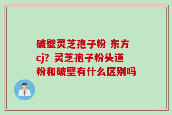 破壁灵芝孢子粉 东方cj？灵芝孢子粉头道粉和破壁有什么区别吗