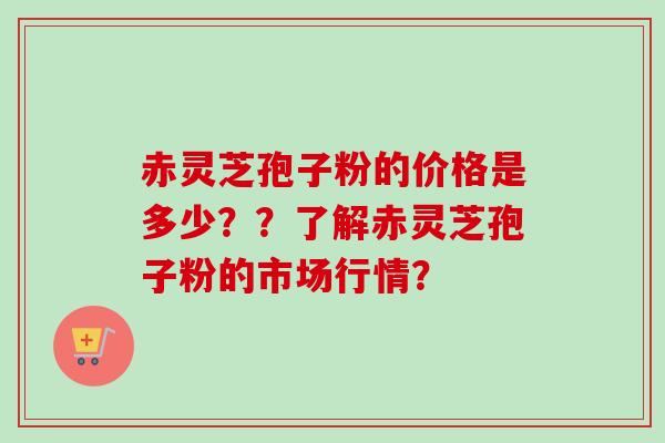 赤灵芝孢子粉的价格是多少？？了解赤灵芝孢子粉的市场行情？