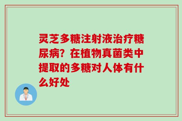 灵芝多糖注射液治疗糖尿病？在植物真菌类中提取的多糖对人体有什么好处