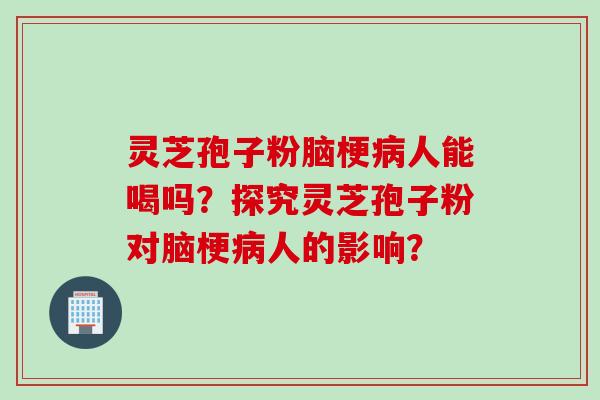 灵芝孢子粉脑梗病人能喝吗？探究灵芝孢子粉对脑梗病人的影响？