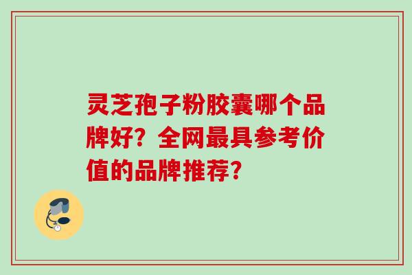 灵芝孢子粉胶囊哪个品牌好？全网最具参考价值的品牌推荐？