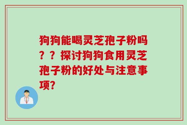 狗狗能喝灵芝孢子粉吗？？探讨狗狗食用灵芝孢子粉的好处与注意事项？