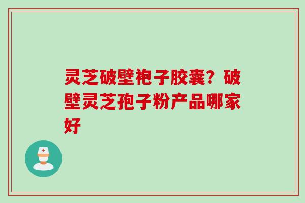 灵芝破壁袍子胶囊？破壁灵芝孢子粉产品哪家好