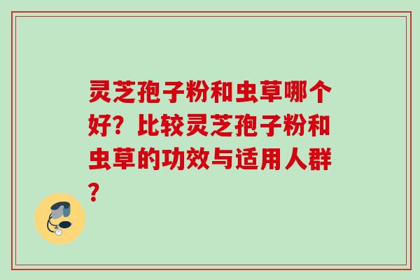 灵芝孢子粉和虫草哪个好？比较灵芝孢子粉和虫草的功效与适用人群？