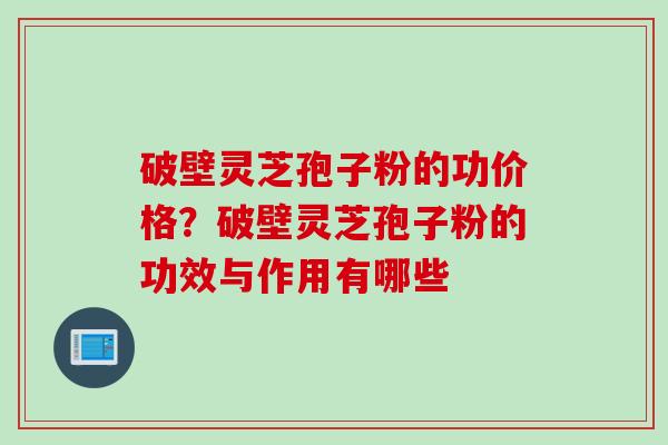 破壁灵芝孢子粉的功价格？破壁灵芝孢子粉的功效与作用有哪些