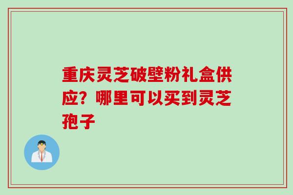重庆灵芝破壁粉礼盒供应？哪里可以买到灵芝孢子