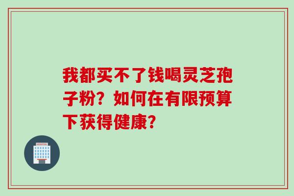 我都买不了钱喝灵芝孢子粉?如何在有限预算下获得健康? 我都买不了钱喝灵芝孢子粉?如何在有限预算下获得健康?