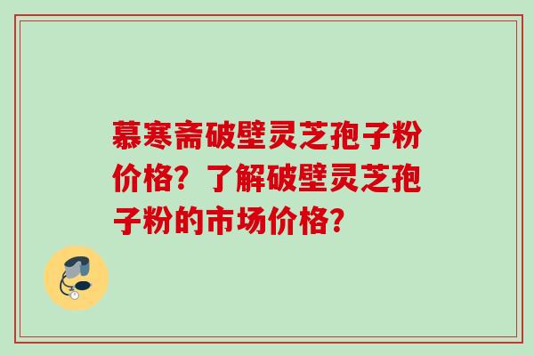 慕寒斋破壁灵芝孢子粉价格？了解破壁灵芝孢子粉的市场价格？