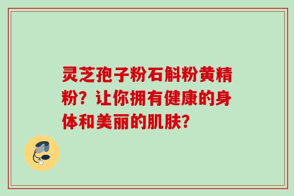 灵芝孢子粉石斛粉黄精粉?让你拥有健康的身体和美丽的? 灵芝孢子粉石斛粉黄精粉?让你拥有健康的身体和美丽的?