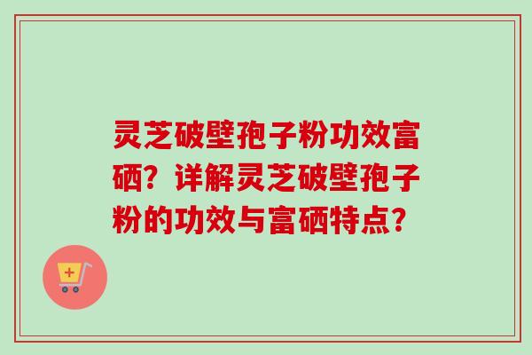 灵芝破壁孢子粉功效富硒？详解灵芝破壁孢子粉的功效与富硒特点？