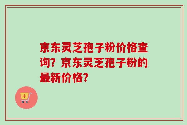 京东灵芝孢子粉价格查询?京东灵芝孢子粉的新价格? 京东灵芝孢子粉价格查询?京东灵芝孢子粉的新价格?