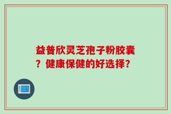 益普欣灵芝孢子粉胶囊？健康保健的好选择？
