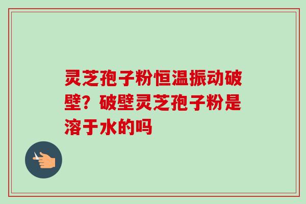灵芝孢子粉恒温振动破壁？破壁灵芝孢子粉是溶于水的吗