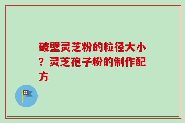 破壁灵芝粉的粒径大小?灵芝孢子粉的制作配方 破壁灵芝粉的粒径大小?灵芝孢子粉的制作配方