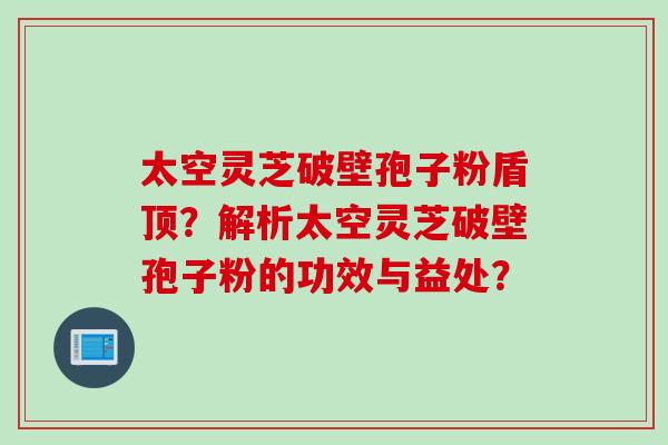 太空灵芝破壁孢子粉盾顶？解析太空灵芝破壁孢子粉的功效与益处？